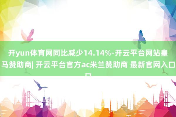 开yun体育网同比减少14.14%-开云平台网站皇马赞助商| 开云平台官方ac米兰赞助商 最新官网入口