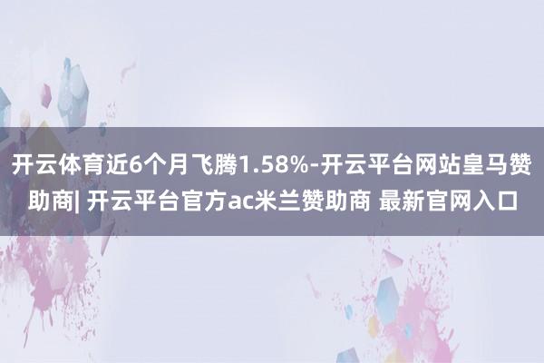 开云体育近6个月飞腾1.58%-开云平台网站皇马赞助商| 开云平台官方ac米兰赞助商 最新官网入口