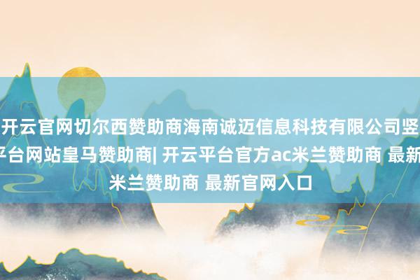 开云官网切尔西赞助商海南诚迈信息科技有限公司竖立-开云平台网站皇马赞助商| 开云平台官方ac米兰赞助商 最新官网入口