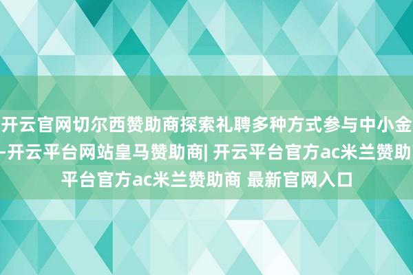 开云官网切尔西赞助商探索礼聘多种方式参与中小金融机构风险化解-开云平台网站皇马赞助商| 开云平台官方ac米兰赞助商 最新官网入口