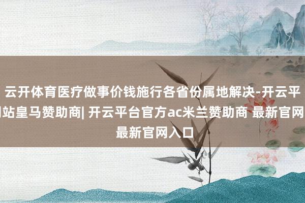 云开体育医疗做事价钱施行各省份属地解决-开云平台网站皇马赞助商| 开云平台官方ac米兰赞助商 最新官网入口