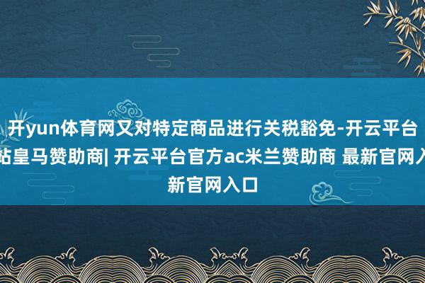 开yun体育网又对特定商品进行关税豁免-开云平台网站皇马赞助商| 开云平台官方ac米兰赞助商 最新官网入口