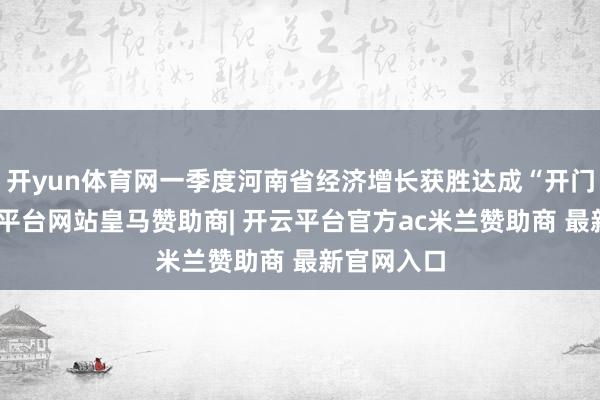 开yun体育网一季度河南省经济增长获胜达成“开门红”-开云平台网站皇马赞助商| 开云平台官方ac米兰赞助商 最新官网入口