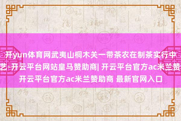 开yun体育网武夷山桐木关一带茶农在制茶实行中巧合创制出红茶工艺-开云平台网站皇马赞助商| 开云平台官方ac米兰赞助商 最新官网入口