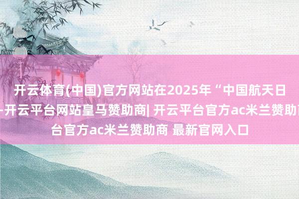 开云体育(中国)官方网站在2025年“中国航天日”主场动作时刻-开云平台网站皇马赞助商| 开云平台官方ac米兰赞助商 最新官网入口