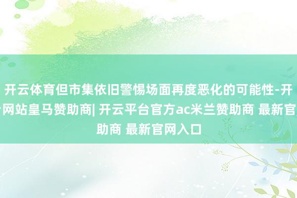 开云体育但市集依旧警惕场面再度恶化的可能性-开云平台网站皇马赞助商| 开云平台官方ac米兰赞助商 最新官网入口