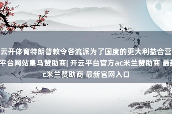 云开体育特朗普敕令各流派为了国度的更大利益合营起来-开云平台网站皇马赞助商| 开云平台官方ac米兰赞助商 最新官网入口