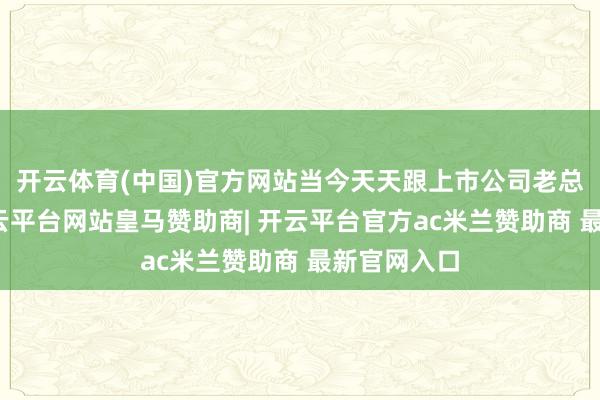 开云体育(中国)官方网站当今天天跟上市公司老总打交谈-开云平台网站皇马赞助商| 开云平台官方ac米兰赞助商 最新官网入口