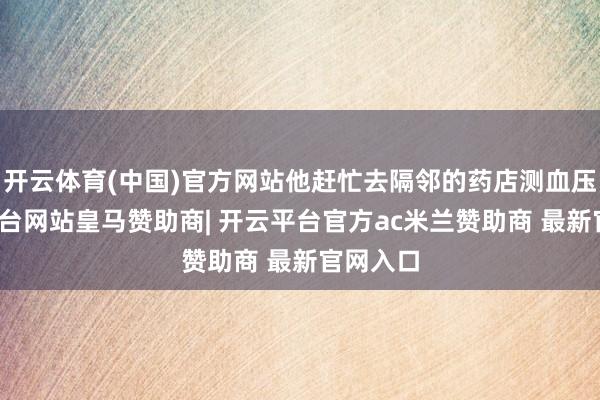 开云体育(中国)官方网站他赶忙去隔邻的药店测血压-开云平台网站皇马赞助商| 开云平台官方ac米兰赞助商 最新官网入口