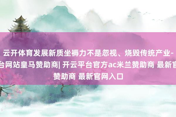 云开体育发展新质坐褥力不是忽视、烧毁传统产业-开云平台网站皇马赞助商| 开云平台官方ac米兰赞助商 最新官网入口