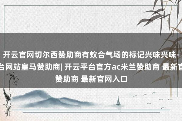 开云官网切尔西赞助商有蚁合气场的标记兴味兴味-开云平台网站皇马赞助商| 开云平台官方ac米兰赞助商 最新官网入口