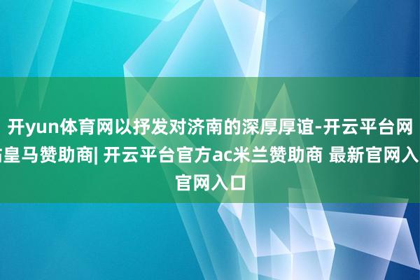 开yun体育网以抒发对济南的深厚厚谊-开云平台网站皇马赞助商| 开云平台官方ac米兰赞助商 最新官网入口
