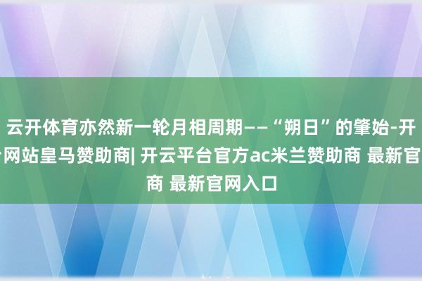 云开体育亦然新一轮月相周期——“朔日”的肇始-开云平台网站皇马赞助商| 开云平台官方ac米兰赞助商 最新官网入口