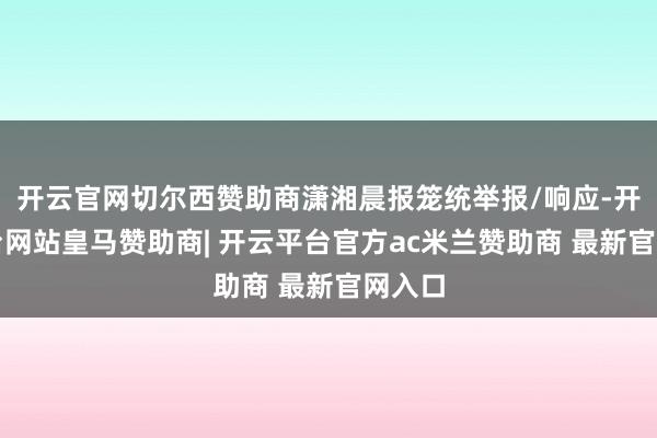 开云官网切尔西赞助商潇湘晨报笼统举报/响应-开云平台网站皇马赞助商| 开云平台官方ac米兰赞助商 最新官网入口
