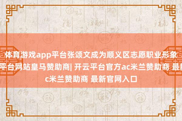 体育游戏app平台张颂文成为顺义区志愿职业形象大使-开云平台网站皇马赞助商| 开云平台官方ac米兰赞助商 最新官网入口