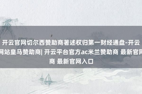 开云官网切尔西赞助商著述权归第一财经通盘-开云平台网站皇马赞助商| 开云平台官方ac米兰赞助商 最新官网入口