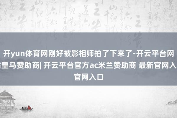 开yun体育网刚好被影相师拍了下来了-开云平台网站皇马赞助商| 开云平台官方ac米兰赞助商 最新官网入口