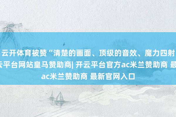 云开体育被赞“清楚的画面、顶级的音效、魔力四射的舞台-开云平台网站皇马赞助商| 开云平台官方ac米兰赞助商 最新官网入口
