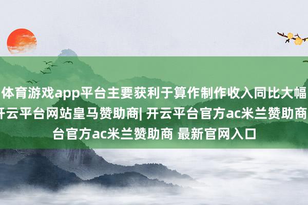 体育游戏app平台主要获利于算作制作收入同比大幅增长92.6%-开云平台网站皇马赞助商| 开云平台官方ac米兰赞助商 最新官网入口