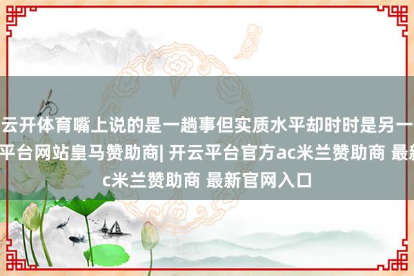 云开体育嘴上说的是一趟事但实质水平却时时是另一趟事-开云平台网站皇马赞助商| 开云平台官方ac米兰赞助商 最新官网入口