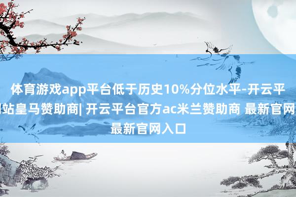 体育游戏app平台低于历史10%分位水平-开云平台网站皇马赞助商| 开云平台官方ac米兰赞助商 最新官网入口