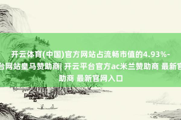 开云体育(中国)官方网站占流畅市值的4.93%-开云平台网站皇马赞助商| 开云平台官方ac米兰赞助商 最新官网入口