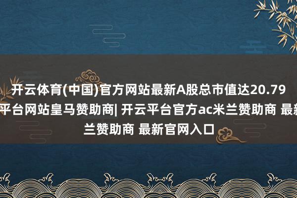 开云体育(中国)官方网站最新A股总市值达20.79亿元-开云平台网站皇马赞助商| 开云平台官方ac米兰赞助商 最新官网入口