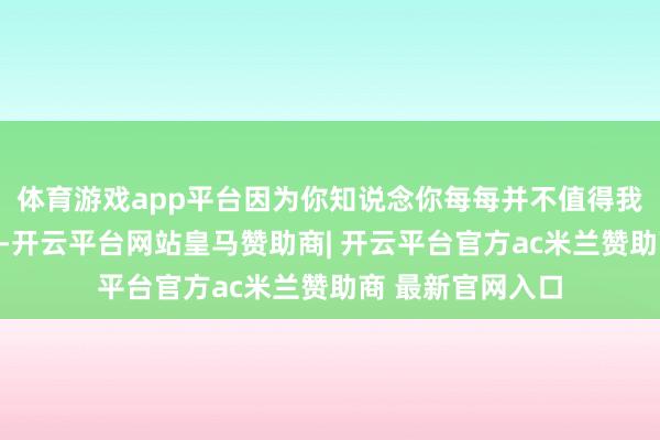 体育游戏app平台因为你知说念你每每并不值得我铺张时分去澄澈-开云平台网站皇马赞助商| 开云平台官方ac米兰赞助商 最新官网入口