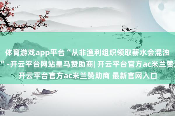 体育游戏app平台“从非渔利组织领取薪水会混浊激发机制的一致性”-开云平台网站皇马赞助商| 开云平台官方ac米兰赞助商 最新官网入口