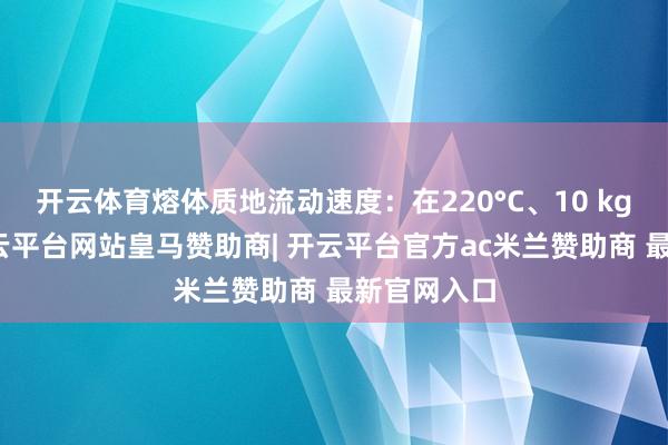 开云体育熔体质地流动速度：在220°C、10 kg条款下-开云平台网站皇马赞助商| 开云平台官方ac米兰赞助商 最新官网入口