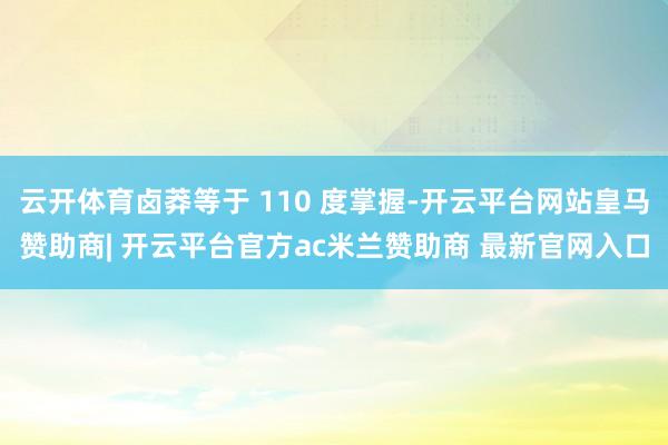 云开体育卤莽等于 110 度掌握-开云平台网站皇马赞助商| 开云平台官方ac米兰赞助商 最新官网入口
