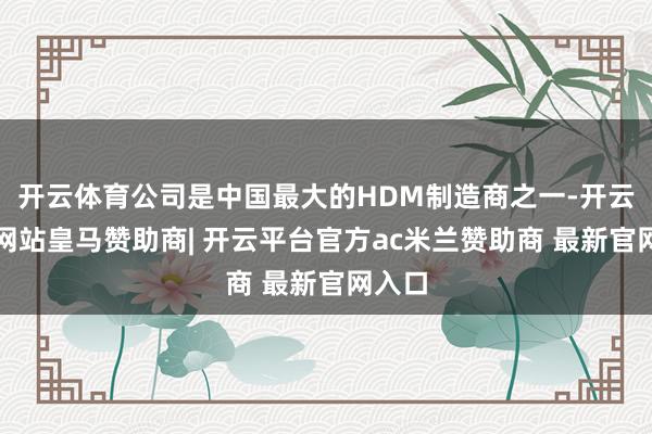 开云体育公司是中国最大的HDM制造商之一-开云平台网站皇马赞助商| 开云平台官方ac米兰赞助商 最新官网入口