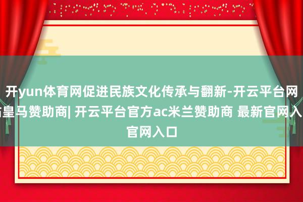开yun体育网促进民族文化传承与翻新-开云平台网站皇马赞助商| 开云平台官方ac米兰赞助商 最新官网入口
