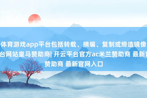 体育游戏app平台包括转载、摘编、复制或缔造镜像-开云平台网站皇马赞助商| 开云平台官方ac米兰赞助商 最新官网入口