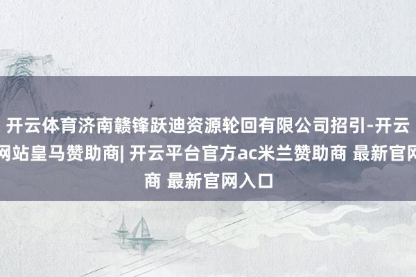 开云体育济南赣锋跃迪资源轮回有限公司招引-开云平台网站皇马赞助商| 开云平台官方ac米兰赞助商 最新官网入口
