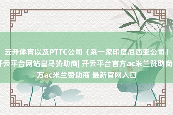 云开体育以及PTTC公司（系一家印度尼西亚公司）的特定钞票-开云平台网站皇马赞助商| 开云平台官方ac米兰赞助商 最新官网入口