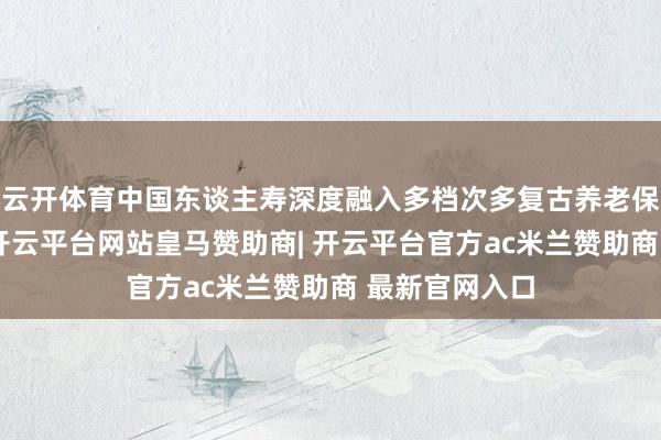 云开体育中国东谈主寿深度融入多档次多复古养老保障体系竖立-开云平台网站皇马赞助商| 开云平台官方ac米兰赞助商 最新官网入口