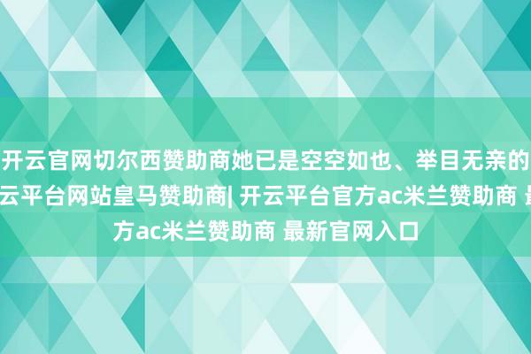 开云官网切尔西赞助商她已是空空如也、举目无亲的孤苦女子-开云平台网站皇马赞助商| 开云平台官方ac米兰赞助商 最新官网入口
