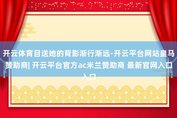 开云体育目送她的背影渐行渐远-开云平台网站皇马赞助商| 开云平台官方ac米兰赞助商 最新官网入口