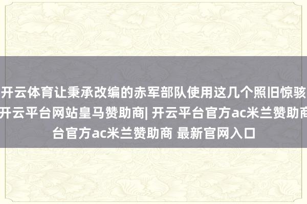 开云体育让秉承改编的赤军部队使用这几个照旧惊骇了的部队番号-开云平台网站皇马赞助商| 开云平台官方ac米兰赞助商 最新官网入口