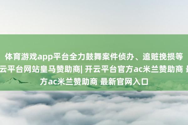 体育游戏app平台全力鼓舞案件侦办、追赃挽损等各项使命-开云平台网站皇马赞助商| 开云平台官方ac米兰赞助商 最新官网入口