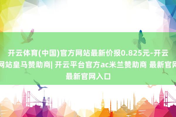 开云体育(中国)官方网站最新价报0.825元-开云平台网站皇马赞助商| 开云平台官方ac米兰赞助商 最新官网入口