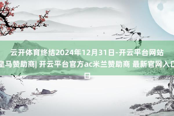 云开体育　　终结2024年12月31日-开云平台网站皇马赞助商| 开云平台官方ac米兰赞助商 最新官网入口