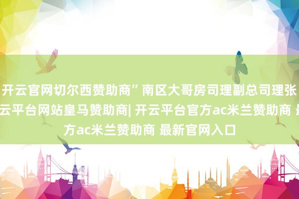 开云官网切尔西赞助商”南区大哥房司理副总司理张琦说说念-开云平台网站皇马赞助商| 开云平台官方ac米兰赞助商 最新官网入口