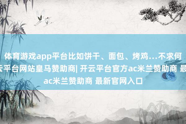 体育游戏app平台比如饼干、面包、烤鸡…不求何等无垠-开云平台网站皇马赞助商| 开云平台官方ac米兰赞助商 最新官网入口