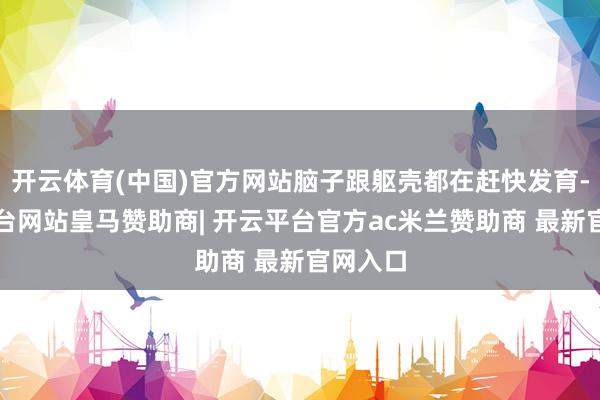 开云体育(中国)官方网站脑子跟躯壳都在赶快发育-开云平台网站皇马赞助商| 开云平台官方ac米兰赞助商 最新官网入口