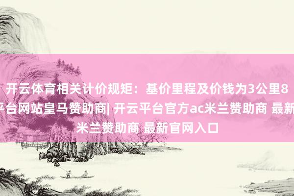开云体育相关计价规矩：基价里程及价钱为3公里8元-开云平台网站皇马赞助商| 开云平台官方ac米兰赞助商 最新官网入口