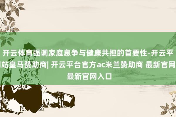 开云体育强调家庭息争与健康共担的首要性-开云平台网站皇马赞助商| 开云平台官方ac米兰赞助商 最新官网入口