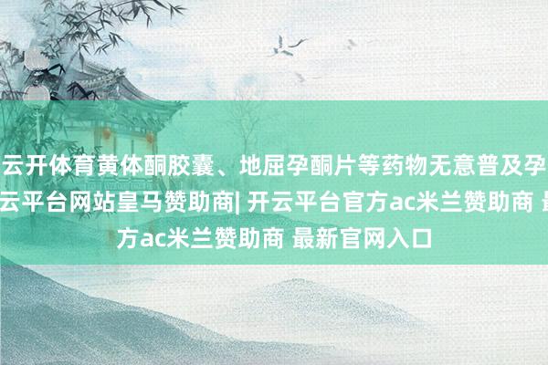 云开体育黄体酮胶囊、地屈孕酮片等药物无意普及孕激素水平-开云平台网站皇马赞助商| 开云平台官方ac米兰赞助商 最新官网入口