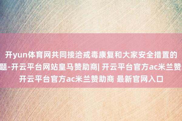 开yun体育网共同接洽戒毒康复和大家安全措置的紧要表面和实行问题-开云平台网站皇马赞助商| 开云平台官方ac米兰赞助商 最新官网入口